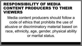 RESPONSIBILITY OF MEDIA
CONTENT PRODUCERS TO THEIR
VIEWERS
Media content producers should follow a
code of ethics that prohibits the use of
abusive or discriminatory material based on
race, ethnicity, age, gender, physical ability
or marital status.
 