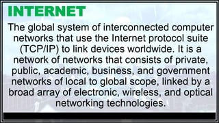 INTERNET
The global system of interconnected computer
networks that use the Internet protocol suite
(TCP/IP) to link devices worldwide. It is a
network of networks that consists of private,
public, academic, business, and government
networks of local to global scope, linked by a
broad array of electronic, wireless, and optical
networking technologies.
 