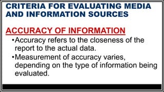 CRITERIA FOR EVALUATING MEDIA
AND INFORMATION SOURCES
ACCURACY OF INFORMATION
•Accuracy refers to the closeness of the
report to the actual data.
•Measurement of accuracy varies,
depending on the type of information being
evaluated.
 