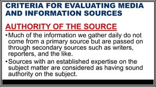 CRITERIA FOR EVALUATING MEDIA
AND INFORMATION SOURCES
AUTHORITY OF THE SOURCE
•Much of the information we gather daily do not
come from a primary source but are passed on
through secondary sources such as writers,
reporters, and the like.
•Sources with an established expertise on the
subject matter are considered as having sound
authority on the subject.
 