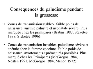 Consequences du paludisme pendant
             la grossesse
• Zones de transmission stable:- faible poids de
  naissance, anémie palustre et néonatale sévère. Plus
  marquée chez les primipares (Brabin 1983, Steketee
  1988, Steketee 1996)

• Zones de transmission instable:- paludisme sévère et
  anémie chez la femme enceinte. Faible poids de
  naissance, avortements / prématurés possibles. Plus
  marqué chez les Primipares (McGregor 1984,
  Nosten 1991, McGregor 1984, Menon 1972)
 