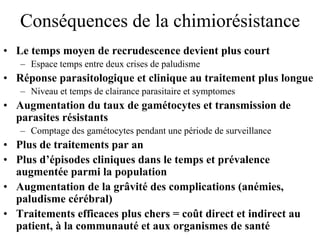 Conséquences de la chimiorésistance
• Le temps moyen de recrudescence devient plus court
   – Espace temps entre deux crises de paludisme
• Réponse parasitologique et clinique au traitement plus longue
   – Niveau et temps de clairance parasitaire et symptomes
• Augmentation du taux de gamétocytes et transmission de
  parasites résistants
   – Comptage des gamétocytes pendant une période de surveillance
• Plus de traitements par an
• Plus d’épisodes cliniques dans le temps et prévalence
  augmentée parmi la population
• Augmentation de la grâvité des complications (anémies,
  paludisme cérébral)
• Traitements efficaces plus chers = coût direct et indirect au
  patient, à la communauté et aux organismes de santé
 