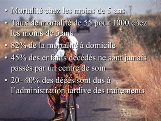 • Mortalité chez les moins de 5 ans
• Taux de mortalité de 55 pour 1000 chez
  les moins de 5 ans
• 82% de la mortalité à domicile
• 45% des enfants décédés ne sont jamais
  passés par un centre de soin
• 20- 40% des décès sont dus à
  l’administration tardive des traitements
 