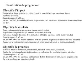 Planification du programme
Objectifs d’impact
But principal du programme (ex. réduction de la mortalité) tel que mentionné dans la
Politique nationale
Cadre temporel: 5 à 10 ans
Ex: en l’an 2012, la morbidité relative au paludisme chez les enfants de moins de 5 ans sera réduite
De 25%

Objectifs de résultats
Intervention prioritaire (ex. prise en charge ou prévention)
Population cible prioritaire (ex. enfants au dessous de 5 ans)
Personnes chargées des soins de la population cible (ex. agents de santé, mères, famille)
Cadre temporel: 2 à 5 ans
Ex. en 2007, 90% des enfants de moins de 5 ans ayant un diagnostic de paludisme dans un centre
Recevront le traitement antipaludique correct, selon les directives de la politique nationale

Objectifs de procédés
Activités diverses (formation, encadrement, matériel, surveillance, éducation,
Recherche opérationnelle, etc.) nécessaires à la réalisation des résultat et impacts attendus.
Cadre temporel: 1 à 2 ans
Ex. en 2005, 80% des agents de santé dans un district donné seront formés pour les protocoles
De prise en charge du paludisme simple.
 