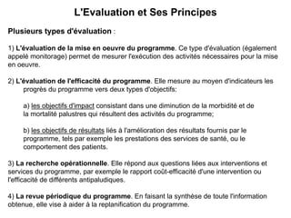 L'Evaluation et Ses Principes
Plusieurs types d'évaluation :

1) L'évaluation de la mise en oeuvre du programme. Ce type d'évaluation (également
appelé monitorage) permet de mesurer l'exécution des activités nécessaires pour la mise
en oeuvre.

2) L'évaluation de l'efficacité du programme. Elle mesure au moyen d'indicateurs les
     progrès du programme vers deux types d'objectifs:

    a) les objectifs d'impact consistant dans une diminution de la morbidité et de
    la mortalité palustres qui résultent des activités du programme;

    b) les objectifs de résultats liés à l'amélioration des résultats fournis par le
    programme, tels par exemple les prestations des services de santé, ou le
    comportement des patients.

3) La recherche opérationnelle. Elle répond aux questions liées aux interventions et
services du programme, par exemple le rapport coût-efficacité d'une intervention ou
l'efficacité de différents antipaludiques.

4) La revue périodique du programme. En faisant la synthèse de toute l'information
obtenue, elle vise à aider à la replanification du programme.
 