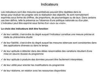 Indicateurs

Les indicateurs sont des mesures quantitatives pouvant être répétées dans le
temps pour évaluer les progrès vers la réalisation des objectifs. Ils sont normalement
exprimés sous forme de chiffres, de proportions, de pourcentages ou de taux. Dans certains
cas bien définis, telle la présence ou l'absence d'une politique nationale ou d'un plan.
L'indicateur peut être exprimé sous forme d'un «oui» ou «non».

Le choix des indicateurs doit être fonction:

  de leur validité, c'est-à-dire du degré auquel l’indicateur constitue une mesure précise et
  réelle du phénomène étudié

  de leur fiabilité, c'est-à-dire du degré auquel les mesures obtenues sont consistantes dans
  des applications diverses ou dans le temps

  de leur aptitude à détecter dans des délais raisonnables des variations résultant d'une
  mise en oeuvre réussie du programme

  de leur aptitude à produire des données pouvant être facilement interprétées

  de leur utilité pour orienter les modifications du programme

  de leur réalisme, en relation avec les ressources disponibles
 