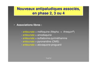 Nouveaux antipaludiques associés,
         en phase 2, 3 ou 4


• Associations libres :

      - artésunate + méfloquine (Mepha → Artequin®)
      - artésunate + amodiaquine
      - artésunate + sulfadoxine-pyriméthamine
      - artésunate + pyronaridine (OMS)
      - artésunate + atovaquone-proguanil
 
