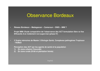 Observance Bordeaux

•   Réseau Bordeaux – Madagascar – Cameroun – DNDi – MIM ?

    Projet MIM: Etude comparative de l’observance des ACT formulation libre vs fixe
    Efficacité d’un traitement non-supervisé (phase IV)


•   2 Sujets mémoires de Master 2 Biologie Santé, Complexes pathogènes Tropicaux
    - ReMeD

    Perception des ACT par les agents de santé et la population
    1) En zone urbaine (Yaoundé)
    2) En zone rurale (Kribi et plantation hévéa)
 