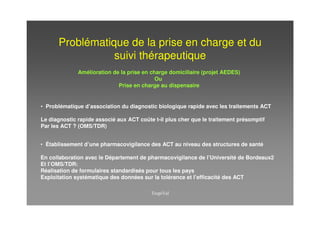 Problématique de la prise en charge et du
                 suivi thérapeutique
              Amélioration de la prise en charge domiciliaire (projet AEDES)
                                            Ou
                             Prise en charge au dispensaire


• Problématique d’association du diagnostic biologique rapide avec les traitements ACT

Le diagnostic rapide associé aux ACT coûte t-il plus cher que le traitement présomptif
Par les ACT ? (OMS/TDR)


• Établissement d’une pharmacovigilance des ACT au niveau des structures de santé

En collaboration avec le Département de pharmacovigilance de l’Université de Bordeaux2
Et l’OMS/TDR:
Réalisation de formulaires standardisés pour tous les pays
Exploitation systématique des données sur la tolérance et l’efficacité des ACT
 