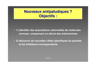 Nouveaux antipaludiques ?
               Objectifs :


• 1) identifier des associations rationnelles de molécules
     connues, comprenant un dérivé des artémisinines

• 2) découvrir de nouvelles cibles spécifiques du parasite
     et les inhibiteurs correspondants
 