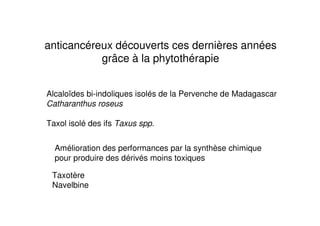 anticancéreux découverts ces dernières années
           grâce à la phytothérapie


Alcaloïdes bi-indoliques isolés de la Pervenche de Madagascar
Catharanthus roseus

Taxol isolé des ifs Taxus spp.


  Amélioration des performances par la synthèse chimique
  pour produire des dérivés moins toxiques

 Taxotère
 Navelbine
 