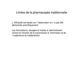 Limites de la pharmacopée traditionnelle


L ’efficacité est basée sur l ’observation et n ’a pas été
démontrée scientifiquement

Les formulations, dosages et modes d ’administration
varient en fonction de la transmission d ’information et de
l ’expérience du tradipraticien
 