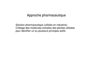 Approche pharmaceutique

Solution pharmaceutique (utilisée en industrie):
Criblage des molécules extraites des plantes utilisées
pour identifier un ou plusieurs principes actifs
 