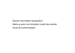 Solution intermédiaire (proposition):
Mettre au point une formulation à partir des recettes
issues de la pharmacopée
 