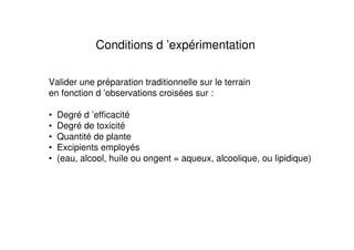 Conditions d ’expérimentation

Valider une préparation traditionnelle sur le terrain
en fonction d ’observations croisées sur :

•   Degré d ’efficacité
•   Degré de toxicité
•   Quantité de plante
•   Excipients employés
•   (eau, alcool, huile ou ongent = aqueux, alcoolique, ou lipidique)
 