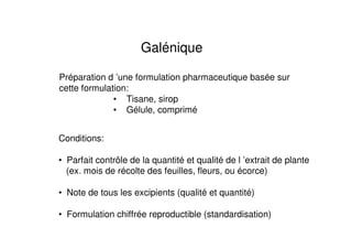 Galénique

Préparation d ’une formulation pharmaceutique basée sur
cette formulation:
              • Tisane, sirop
              • Gélule, comprimé


Conditions:

• Parfait contrôle de la quantité et qualité de l ’extrait de plante
  (ex. mois de récolte des feuilles, fleurs, ou écorce)

• Note de tous les excipients (qualité et quantité)

• Formulation chiffrée reproductible (standardisation)
 