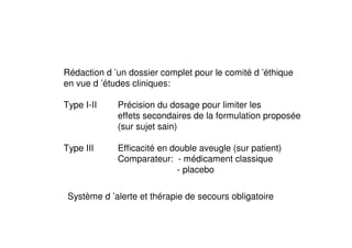 Rédaction d ’un dossier complet pour le comité d ’éthique
en vue d ’études cliniques:

Type I-II    Précision du dosage pour limiter les
             effets secondaires de la formulation proposée
             (sur sujet sain)

Type III     Efficacité en double aveugle (sur patient)
             Comparateur: - médicament classique
                            - placebo

 Système d ’alerte et thérapie de secours obligatoire
 