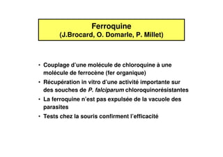 Ferroquine
        (J.Brocard, O. Domarle, P. Millet)



• Couplage d’une molécule de chloroquine à une
  molécule de ferrocène (fer organique)
• Récupération in vitro d’une activité importante sur
  des souches de P. falciparum chloroquinorésistantes
• La ferroquine n’est pas expulsée de la vacuole des
  parasites
• Tests chez la souris confirment l’efficacité
 