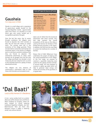 MILLETALK | Issue 1.1 2
Sherda is a small village with a population
of approx.6000 people located on the
Haryana-Rajasthan border, approximately
30km from Hissar. It is situated in an area
which gets very scanty rainfall and is
susceptible to periods of drought.
Over the last few years, due to severe
drought conditions, the villagers were
forced to abandon the milch animals as
they did not have the means to sustain
them. The animals were left in the
protection of the village gaushala. These
animals hold an extremely sentimental and
emotional space in the psyche of villagers
and it is only due to extreme conditions that
they are forced to abandon. The
sentimental attachment to these milch
animals can be gauged from the fact that
the village panchayat has donated a land
measuring 18 acres valued at over 10 crores
to the Gaushala Samiti for upkeep of these
abandoned animals.
The villagers are very desirous of
constructing a permanent shed so that
these milch animals can be tended to and
Gaushala
First mega project of RCDM
Cost of Project & Source of Funds
Total Cost of the Project is Rs.16 lacs
Major Donors:
- Rtn.Mohit Arya Rs.5 lacs
- Rtn.Navneet Sureka Rs.5 lacs
- Rtn.Anand Mundhra Rs.1 lac
- Rtn.Yogendra Siotia Rs.1 lac
- Rtn.Gautam Gupta Rs.50K
- Rtn.Pulak Lohia Rs.50K
- Rtn. Pankaj Vats Rs.50K
taken care of. Other than the emotional
attachment with these animals, they
also help maintain the overall
ecosystems of the area as the dung is
used by the farmers for fertilizer of the
limited farming activities in the region.
In addition, the milk from the cows helps
to sustain the livelihood of a number of
families.
Rotary Club of Delhi Millennium have
undertaken the project of helping with
the overall development of this village.
In the first stage, we propose to
construct a gaushala measuring 7000
sq.feet for the upkeep of these animals.
In second stage, the club proposes to
construct a gobar gas plant which will
help to generate clean energy and
sustain the activities of the gaushala on
a regular basis.
‘Dal Baati’Lunch at Rtn Hemant Sr’s Residence
A nice sunny sunday lunch on a winter
afternoon at Rtn.Hemant Jain and R’Anne
Alka’s residence at Gurgaon, where we
were treated to mouth watering
traditional Rajasthani delights, aka Dal-
Baati-Churma! Now we know why
Hemant’s house is called a ‘watering
whole’ even without alcohol.
 