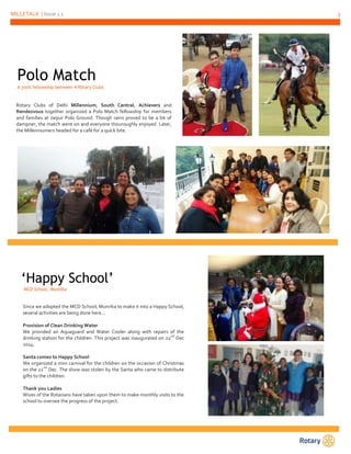 MILLETALK | Issue 1.1 3
Polo Match
A joint fellowship between 4 Rotary Clubs
Rotary Clubs of Delhi Millennium, South Central, Achievers and
Rendezvous together organized a Polo Match fellowship for members
and families at Jaipur Polo Ground. Though rains proved to be a bit of
dampner, the match went on and everyone thouroughly enjoyed. Later,
the Millenniumers headed for a café for a quick bite.
‘Happy School’
MCD School, Munirka
Since we adopted the MCD School, Munirka to make it into a Happy School,
several activities are being done here…
Provision of Clean Drinking Water
We provided an Aquaguard and Water Cooler along with repairs of the
drinking station for the children. This project was inaugurated on 22
nd
Dec
2014.
Santa comes to Happy School
We organized a mini carnival for the children on the occasion of Christmas
on the 22
nd
Dec. The show was stolen by the Santa who came to distribute
gifts to the children.
Thank you Ladies
Wives of the Rotarians have taken upon them to make monthly visits to the
school to oversee the progress of the project.
 