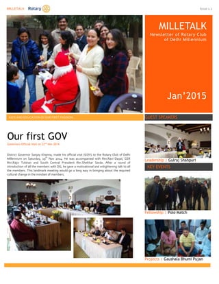 MILLETALK Issue 1.2
MILLETALK
Newsletter of Rotary Club
of Delhi Millennium
Jan’2015
KIDS AND EDUCATION IS OUR FIRST PASSION… GUEST SPEAKERS
Leadership | Gulraj Shahpuri
KEY EVENTS
Fellowship | Polo Match
Projects | Gaushala Bhumi Pujan
Our first GOV
Governors Official Visit on 22nd
Nov 2014
District Governor Sanjay Khanna, made his official visit (GOV) to the Rotary Club of Delhi
Millennium on Saturday, 19
th
Nov 2014. He was accompanied with Rtn.Ravi Dayal, GSR
Rtn.Rajiv Tulshan and South Central President Rtn.Shekhar Sarda. After a round of
introduction of all the members with DG, he gave a motivational and enlightening talk to all
the members. This landmark meeting would go a long way in bringing about the required
cultural change in the mindset of members.
 