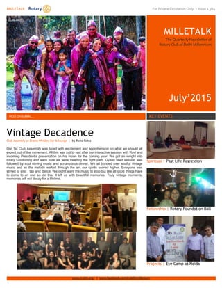 MILLETALK For Private Circulation Only - Issue 1.3&4
www.rc-dm.org | www.facebook.com/rcdelhimillenium
MILLETALK
The Quarterly Newsletter of
Rotary Club of Delhi Millennium
July’2015
Xfdfdf
Dfdf
HOLI DHAMAAL… KEY EVENTS
SDSDSDSD
Spiritual | Past Life Regression
Fellowship | Rotary Foundation Ball
Projects | Eye Camp at Noida
Vintage Decadence
Club Assembly at Dramz Whiskey Bar & lounge | by Richa Siotia
Our 1st Club Assembly was laced with excitement and apprehension on what we should all
expect out of the movement. All this was put to rest after our interactive session with Ravi and
incoming President’s presentation on his vision for the coming year. We got an insight into
rotary functioning and were sure we were treading the right path. Gyaan filled session was
followed by soul stirring music and scrumptious dinner. We all bonded over soulful vintage
music and as the melody wafted through the air, our spirits soared higher. Everyone was
stirred to sing , tap and dance. We didn't want the music to stop but like all good things have
to come to an end so did this. It left us with beautiful memories. Truly vintage moments,
memories will not decay for a lifetime.
 