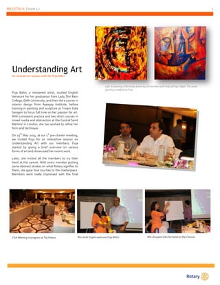 MILLETALK | Issue 1.1 2 
Understanding Art 
An interactive session with Ms Puja Bahri 
Puja Bahri, a renowned artist, studied English 
literature for her graduation from Lady Shri Ram 
College, Delhi University, and then did a course in 
interior design from Apeejay Institute, before 
training in painting and sculpture at Triveni Kala 
Sangam to focus full time on her passion for art. 
With consistent practice and two short courses in 
mixed media and abstraction at the Central Saint 
Martins' in London, she has worked to refine her 
form and technique. 
On 25th May 2014, at our 1st pre-charter meeting, 
we invited Puja for an interactive session on 
Understanding Art with our members. Puja 
started by giving a brief overview on various 
forms of art and showcased her recent work. 
Later, she invited all the members to try their 
hand at the canvas. With every member putting 
some abstract strokes on what Rotary signifies to 
them, she gave final touches to the masterpiece. 
Members were really impressed with the final 
outcome. 
Left: A painting collectively drawn by all members with help of Puja. Right: The same 
painting modified by Puja 
Club Meeting in progress at Taj Palace 
Rtn.Amit Gupta welcome Puja Bahri 
Rtn.Anupam tries his hand on the Canvas 
 