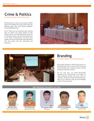 MILLETALK | Issue 1.1 3 
Rtn.Ravi Lohia 
Chemicals & Phrama 
Rtn.Pankaj Vats 
International Cargo 
Rtn.Gautam Gupta 
Newsprint 
Rtn.Anurag Aggarwal 
Steel & Power 
Rtn.Anurag Agarwal 
Tours & Travel 
Crime & Politics 
An interactive session with Mr Neeraj Kumar 
Mr Neeraj Kumar is the ex-commissioner of Delhi 
Police who handled some high profile cases like 
Nirbhaya gang rape, Anna Hazare Agitation, 
Ponty Chaddha shoutout. 
On 27th Sept 2014, we conducted a joint meeting 
with our parent club South Central at India 
Habitat Centre, and invited Mr Neeraj Kumar for 
an interactive session. He shared his experiences 
as the Police Commissioner and gave some 
insights into various high profile cases handled by 
him. The session was very informative and 
interesting. 
Branding 
an interactive session with Mr Saurabh Uboweja 
Mr Saurabh Uboweja, an IIM Calcutta Alumni is a 
Branding Expert. He is a columnist for Economic 
Times and has been invited to speak at World 
Branding Conference at Davos. 
On 30th Aug 2014, we invited Mr.Saurabh 
Uboweja at our club meeting in Taj Palace, to 
share Branding insights and ideas with our 
members. He gave an informative presentation. 
Many of our members could use the knowledge 
gained in their businesses. 
New Members Inducted in our Club 
 