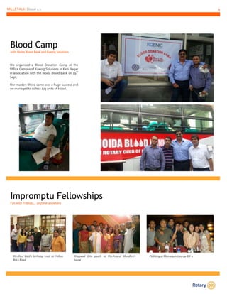 MILLETALK | Issue 1.1 4 
Blood Camp 
with Noida Blood Bank and Koenig Solutions 
We organized a Blood Donation Camp at the 
Office Campus of Koenig Solutions in Kirti Nagar 
in association with the Noida Blood Bank on 19th 
Sept. 
Our maiden Blood camp was a huge success and 
we managed to collect 123 units of blood. 
Impromptu Fellowships 
Fun with Friends…. anytime anywhere 
Rtn.Ravi Baid’s birthday treat at Yellow 
Brick Road 
Clubbing at Mannequin Lounge GK-1 
Bhagwad Gita paath at Rtn.Anand Mundhra’s 
house 
 
