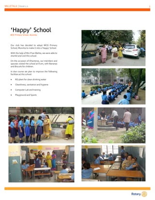 MILLETALK | Issue 1.1 5 
‘Happy’ School 
MCD Primary School, Munirka 
Our club has decided to adopt MCD Primary 
School, Munirka to make it into a ‘Happy’ School. 
With the help of Rtn.Pran Mehta, we were able to 
shorlist and visit this school. 
On the occasion of Dhanteras, our members and 
spouses visited the school at 8 am, with Bananas 
and Biscuits for children. 
In due course we plan to improve the following 
facilities at this school: 
 RO plant for clean drinking water 
 Cleanliness, sanitation and hygiene 
 Computer Lab and training 
 Playground and Sports 
 