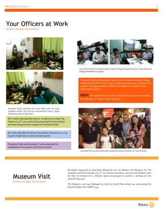 MILLETALK | Issue 1.1 6 
Your Officers at Work 
AG Meet, DG Meet, District Events 
President Pulak attended the Zonal Meet with AG Capt 
Swadesh Kumar. Our club has volunteered to host a Zonal 
Fellowship event in December. 
Your team at work to prepare project report and grant application for a Gaushala and 
Village Rehabilitation project. 
President Pulak and Secretary Tushar met the District Governer Sanjay 
Khanna at his office in Hauz Khas, to discuss various plans, activities and 
projects. DG appreciated our efforts and helped us to identify some 
meaningful projects. 
GOV: Our club’s GOV (Governer’s Official Visit) has been scheduled 
for Saturday 22nd Nov at Hotel Taj Palace. 
Attended the Dussehra Dhamaka hosted by Rotary Achievers at Tivoli Garden 
Rtn.Tushar attended the District Conference at Hotel Taj 
Palace on 30th June, where DG presented the Club Charter 
and special appreciation plaque for President Pulak 
Rtn.Alok attended the Rotary Foundation Seminar on 17-Jul, 
to gain insight about various project grants 
President Pulak and Secretary Tushar attended the 
Installation of our parent club South Central 
Museum Visit 
AG Meet, DG Meet, District Events 
Rtn.Kapil organized an educative fellowship tour to Modern Art Museum for the 
members and their families on 27th Jul. Several members, spouses and children went 
for this. At theend of it, children were encouraged to submit a writeup on the 
artwork they saw. 
The Museum visit was followed by lunch at Hotel Park where we were joined by 
Round Tablers from DMRT 149. 
 
