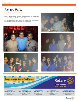MILLETALK | Issue 1.1 7 
Pangea Party 
Clubbing fellowship at Pangea Night Club 
On 12th Sept a clubbing fellowship was organized by Rtn.Pankaj Vats 
and Rtn.Kapil Aggarwal at Pangea Night Club. 
We had a good time and bonding as couples. This also gave an 
opportunity to gel well with the newly inducted members. 
