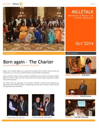 MILLETALK Issue 1.1 
MILLETALK 
Newsletter of Rotary Club 
of Delhi Millennium 
Oct’2014 
A NEW BEGINNING… GUEST SPEAKERS 
Understanding Art | Puja Bahri 
Crime & Politics | Neeraj Kumar 
Branding | Saurabh Uboweja 
Born again – The Charter 
Rotary Club of Delhi Millennium Chartered on 24th June 2014 
Rotary Club of Delhi Millennium, sponsored by Rotary Club of Delhi South Central was 
Chartered on 24th June 2014 at Hotel Taj Palace by then DG Rtn.Vinod Bansal. 
It was a rebirth for all the charter members of RCDM who were all former members of Delhi 
Millennium Round Table, and after having retired from Round Table, regrouped to follow 
their bond and passion. 
Rtn Pulak Lohia was appointed as the Charter President and Rtn.Tushar Agarwal was 
appointed as the Charter Secretary, at a glittering ceremony with members of South Central 
and dignitaries from the District. 
Charter President Rtn.Pulak Lohia 
Charter Secretary Rtn.Tushar Agarwal 
 