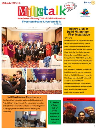 July ‘15
Issue
Newsletter of Rotary Club of Delhi Millennium
Rotary Club of
Delhi Millennium-
First Installation
17th July’15
RCDM celebrated its very first installation
at Eros Hotel on 17th July’15. It was a
grand ceremony studded with various
star dignitaries of Rotary; Rtn. Susanne
Rhea, Australia, Rtn. Sudhir Mangla,
District Governor, RI Dist. 3011, Rtn.
Sanjay Khanna, IPDG RI Dist. 3010, Rtn.
N. Subramanian, DG Elect. RI Dist. 3011,
Rtn. Ravi Choudhury, DG Nominee, RI
Dist 3011.
Rtn. Mohit Arya took over as the RCDM
President ,2015-16 and Rtn. Yogendra
Siotia as the RCDM Secretary , 2015-16.
Nitin Gupta was inducted & welcomed
warmly in the RCDM family.
RCDM also donated Rs. 25000/- to Rtn.
Sussane Rhea towards 'World's Greatest
Meal’, an initiative towards polio
eradication across the world.
Rotary Installation 1st July’15
2nd Meeting
of Rotary
Club of
Delhi
Millennium
was held at
Jahanpana
Club.
Skill Development Project 26th July’15
Rtn. Pankaj Vats attended a session on Skill Development
Project (Rotary Singer Project). The session also focused on
Global/ District Grants to have a better understanding of how
to set up projects to benefit the mission of Rotary and
community
1
Milletalk 2015-16
If you can dream it, you can do it.
Walt Disney
 