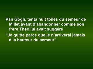 Van Gogh, tenta huit toiles du semeur de
Millet avant d’abandonner comme son
frère Theo lui avait suggéré
“Je quitte parce que je n’arriverai jamais
à la hauteur du semeur”.
 