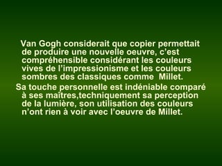 Van Gogh considerait que copier permettait
de produire une nouvelle oeuvre, c’est
compréhensible considérant les couleurs
vives de l’impressionisme et les couleurs
sombres des classiques comme Millet.
Sa touche personnelle est indéniable comparé
à ses maîtres,techniquement sa perception
de la lumière, son utilisation des couleurs
n’ont rien à voir avec l’oeuvre de Millet.
 