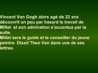 Vincent Van Gogh alors agé de 22 ans
découvrit un peu par hasard le travail de
Millet et son admiration s’accentua par la
suite.
Millet sera le guide et le conseiller du jeune
peintre. Disait Theo Van dans une de ses
lettres.
 