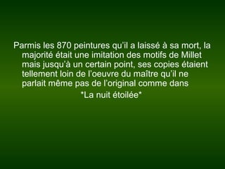Parmis les 870 peintures qu’il a laissé à sa mort, la
majorité était une imitation des motifs de Millet
mais jusqu’à un certain point, ses copies étaient
tellement loin de l’oeuvre du maître qu’il ne
parlait même pas de l’original comme dans
*La nuit étoilée*
 