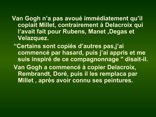 Van Gogh n’a pas avoué immédiatement qu’il
copiait Millet, contrairement à Delacroix qui
l’avait fait pour Rubens, Manet ,Degas et
Velazquez.
“Certains sont copiés d’autres pas,j’ai
commencé par hasard, puis j’ai appris et me
suis inspiré de ce compagnonnage " disait-il.
Van Gogh a commencé à copier Delacroix,
Rembrandt, Doré, puis il les remplaca par
Millet , après avoir connu ses peintures.
 