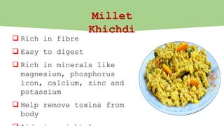 Millet
Khichdi
 Rich in fibre
 Easy to digest
 Rich in minerals like
magnesium, phosphorus
iron, calcium, zinc and
potassium
 Help remove toxins from
body
 