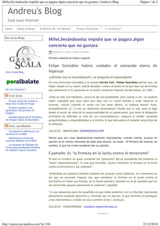 Millet,llevándoselas impidió que se pagara algún concierto que no gustara | Andreu's Blog                           Página 1 de 2


    Andreu's Blog
    God save internet

  Home      Sobre el Autor         El Rincón de “mi Abuelo”        “Frases históricas…” …o “histéricas”


  Mis otros Blogs
                                         Millet,llevándoselas impidió que se pagara algún
                                         concierto que no gustara
                                            December 21, 2010 | Posted by Andreu


                                         Primero veamos la notica original:


                                         Felipe González habría «volado» el comando etarra de
  Gran Scala Blog                        Hipercor
                                         «¿Afirmar eso es escandaloso?», se pregunta el expresidente
                                         En una entrevista concedida a la revista Vanity Fair, Felipe González admite que, de
                                         haber estado en su mano, habría decidido «volar» el coche en el que iban los terroristas
  No a la Variante 1                     que asesinaron a 21 personas en el centro comercial Hipercor de Barcelona, en 1987.

     Gran Scala                          «Esta es sólo una hipótesis, nunca se dio esa posibilidad, pero vamos a ver: ¿si pudiera
    El juez anula las multas a           haber impedido que esos tipos que iban con un coche bomba a volar Hipercor lo
  Stop Gran Scala de Fraga
                                         hicieran, incluso volando el coche con los tipos dentro, lo hubiera hecho? Pues,
    El paro engulle a una                probablemente, sí. ¿Y eso es realmente escandaloso? Puede que lo sea, pero lo digo
  generación de jóvenes en
  Aragón                                 desde el punto de vista de la responsabilidad de un gobernante, que tiene la obligación
    Posibles pasos de El Periódico       prioritaria de defender la vida de sus conciudadanos», asegura el exlíder socialista
  de Aragón hacia el descrédito.         preguntándose y respondiéndose a sí mismo, lo que demuestra el carácter autocrítico de
                                         la reflexión.
     Asoc. poralbalate
    Corregida la referencia a la         19/12/10 – BARCELONA -ELPERIODICO.COM
  variante en el BOA
    Referencia errónea de                Pienso que son unas declaraciones bastante imprudentes, cuando menos, aunque mi
  variante Albalate en el BOA            opinión es lo menos relevante de todo este asunto, sin duda. El Ministro de Justicia, en
     La variante de Albalate de          cambio, sí que ha creido prudente dar su opinión:
  Cinca está paralizada mientras
  se realizan nuevos estudios
                                         Caamaño: Es “la firmeza en la lucha contra el terrorismo”
                                         Si bien el ministro no quiso comentar las “opiniones” del ex presidente del Gobierno ni
                                         “hacer interpretaciones”, sí cree que González “quiere transmitir la firmeza en la lucha
                                         contra el terrorismo y los violentos”.

                                         “Entendida así nosotros también estamos de acuerdo como Gobierno. En momentos en
                                         los que se anuncian treguas hay que mantener la firmeza en la lucha contra el
                                         terrorismo en todos sus frentes, en el frente policial y también en el de aquellos que sin
                                         ser terroristas apoyan claramente la violencia”, apostilló.

                                         “Lo que deseamos para los españoles es que todos podamos vivir en libertad, ejerciendo
                                         plenamente nuestros derechos y, mientras eso no sea así, lo que haremos es perseguir
                                         a los intolerantes y a todos los que vulneren la ley”, concluyó.

                                         20/12/10 – EUROPAPRESS - ecodiario.eleeconomista.es

                                                                                   ————–



http://wpress.javiandreu.com/?p=194                                                                                    21/12/2010
 