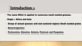 Introduction :-
• The name Millet is applied to numerous small seeded grasses.
• Origin :- Africa and Asia
• Group of annual grasses arid and semiarid regions Small seeded grains
• Genera/species:-
• Penissetum, Eleusine, Setaria, Panicum and Paspalum.
 