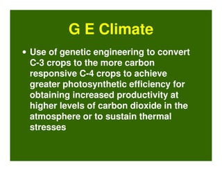 G E Climate
• Use of genetic engineering to convert
  C-3 crops to the more carbon
  responsive C-4 crops to achieve
  greater photosynthetic efficiency for
  obtaining increased productivity at
  higher levels of carbon dioxide in the
  atmosphere or to sustain thermal
  stresses
 