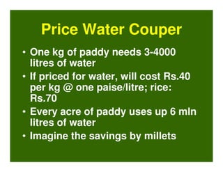 Price Water Couper
• One kg of paddy needs 3-4000
  litres of water
• If priced for water, will cost Rs.40
  per kg @ one paise/litre; rice:
  Rs.70
• Every acre of paddy uses up 6 mln
  litres of water
• Imagine the savings by millets
 