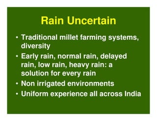 Rain Uncertain
• Traditional millet farming systems,
  diversity
• Early rain, normal rain, delayed
  rain, low rain, heavy rain: a
  solution for every rain
• Non irrigated environments
• Uniform experience all across India
 