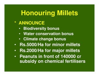 Honouring Millets
* ANNOUNCE
  • Biodiversity bonus
  • Water conservation bonus
  • Climate change bonus
• Rs.5000/Ha for minor millets
• Rs.2000/Ha for major millets
• Peanuts in front of 140000 cr
  subsidy on chemical fertilisers
 