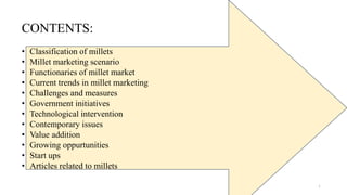 1
CONTENTS:
• Classification of millets
• Millet marketing scenario
• Functionaries of millet market
• Current trends in millet marketing
• Challenges and measures
• Government initiatives
• Technological intervention
• Contemporary issues
• Value addition
• Growing oppurtunities
• Start ups
• Articles related to millets
 