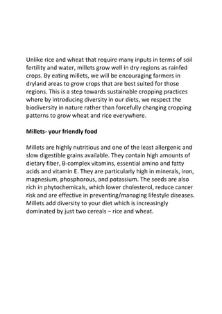 Unlike rice and wheat that require many inputs in terms of soil
fertility and water, millets grow well in dry regions as rainfed
crops. By eating millets, we will be encouraging farmers in
dryland areas to grow crops that are best suited for those
regions. This is a step towards sustainable cropping practices
where by introducing diversity in our diets, we respect the
biodiversity in nature rather than forcefully changing cropping
patterns to grow wheat and rice everywhere.

Millets- your friendly food

Millets are highly nutritious and one of the least allergenic and
slow digestible grains available. They contain high amounts of
dietary fiber, B-complex vitamins, essential amino and fatty
acids and vitamin E. They are particularly high in minerals, iron,
magnesium, phosphorous, and potassium. The seeds are also
rich in phytochemicals, which lower cholesterol, reduce cancer
risk and are effective in preventing/managing lifestyle diseases.
Millets add diversity to your diet which is increasingly
dominated by just two cereals – rice and wheat.
 