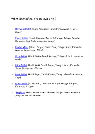 What kinds of millets are available?


 •   Barnyard Millet (Hindi: Jhangora; Tamil: Kuthiraivaali; Telugu:
     Odalu)

 •   Finger Millet (Hindi: Mandua; Tamil: Kelvaragu; Telugu: Ragulu;
     Kannada: Ragi; Malayalam: Koovarugu)

 •   Foxtail Millet (Hindi: Kangni; Tamil: Tinai; Telugu: Korra; Kannada:
     Navane; Malayalam: Thina)

 •   Kodo Millet (Hindi: Kodra; Tamil: Varagu; Telugu: Arikelu; Kannada:
     Harka)

 •   Little Millet (Hindi: Kutki; Tamil: Samai; Telugu: Sama; Kannada:
     Same; Malayalam: Chama)

 •   Pearl Millet (Hindi: Bajra, Tamil: Kambu, Telugu: Gantilu, Kannada:
     Sajje)

 •   Proso Millet (Hindi: Barri; Tamil: Panivaragu; Telugu: Varigulu;
     Kannada: Baragu)

 •    Sorghum (Hindi: Jowar; Tamil: Cholam; Telugu: Jonna; Kannada:
     Jola; Malayalam: Cholum)
 