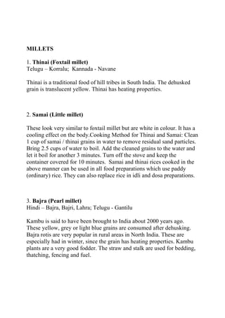 MILLETS

1. Thinai (Foxtail millet)
Telugu – Korralu; Kannada - Navane

Thinai is a traditional food of hill tribes in South India. The dehusked
grain is translucent yellow. Thinai has heating properties.



2. Samai (Little millet)

These look very similar to foxtail millet but are white in colour. It has a
cooling effect on the body.Cooking Method for Thinai and Samai: Clean
1 cup of samai / thinai grains in water to remove residual sand particles.
Bring 2.5 cups of water to boil. Add the cleaned grains to the water and
let it boil for another 3 minutes. Turn off the stove and keep the
container covered for 10 minutes. Samai and thinai rices cooked in the
above manner can be used in all food preparations which use paddy
(ordinary) rice. They can also replace rice in idli and dosa preparations.



3. Bajra (Pearl millet)
Hindi – Bajra, Bajri, Lahra; Telugu - Gantilu

Kambu is said to have been brought to India about 2000 years ago.
These yellow, grey or light blue grains are consumed after dehusking.
Bajra rotis are very popular in rural areas in North India. These are
especially had in winter, since the grain has heating properties. Kambu
plants are a very good fodder. The straw and stalk are used for bedding,
thatching, fencing and fuel.
 